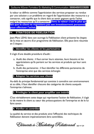 Guillaume NGoran Formateur En Marketing Et Communication: 08060489/03339209
Elémentsde MarketingRelationnel 44 sur 51
la valeur se définie comme l'appréciation des services proposer ou rendue
par une solution a un problème en regard de l'appréciation des ressource a y
consacrer, cela signifie que le client doit se sentir gagnant après l'achat
malgré les ressources qu'il a consacrer. Donc la valeur c'est le plus qui
fait que le client ne regrettera pas son investissement personnel
pour effectuer l'achat.
IV. STRATEGIE DE FIDELISATION
Jean-Marc LEHU dans son ouvrage la Fidélisation client présente les étapes
de la mise en œuvre d'un programme de fidélisation. Elle peut être résumée
en 5 étapes :
1. Identifier les clients et les partenaires :
Il s'agit d'une double procédure d'audit :
a. Audit des clients : il faut cerner leurs attentes, leurs besoins et les
appréciations qu'ils portent sur les services et produits qui leur sont
fournis.
b. Audit des partenaires : il faut identifier les différents partenaires de
l'entreprise ainsi que des services échangés
2. Adapter les services aux clients
Au-delà du principe fondamental qui consiste à connaître son environnement
et sa cible, il faut identifier chacune des catégories de clients auxquels
l'entreprise s'adresse.
3. Privilégier le client pour amplifier son intérêt
C'est véritablement cette étape qui représente l'action de fidélisation, il s'agit
ici de mettre le client au cœur des préoccupations de l'entreprise et de le lui
faire savoir.
4. Vérifier et contrôler
La qualité du service et des produits ainsi l'efficacité des techniques de
fidélisation doivent impérativement être contrôlées.
 