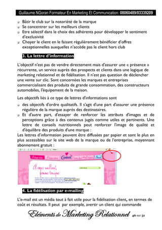Guillaume NGoran Formateur En Marketing Et Communication: 08060489/03339209
Elémentsde MarketingRelationnel 46 sur 51
 Bâtir le club sur la notoriété de la marque
 Se concentrer sur les meilleurs clients
 Etre sélectif dans le choix des adhérents pour développer le sentiment
d’exclusivité
 Choyer le client en le faisant régulièrement bénéficier d’offres
exceptionnelles auxquelles n’accède pas le client hors club
3. La lettre d’information
L’objectif n'est pas de vendre directement mais d'assurer une « présence »
récurrente, un service auprès des prospects et clients dans une logique de
marketing relationnel et de fidélisation. Il n’est pas question de déclencher
une vente sur clic. Sont concernées les marques et entreprises
commercialisant des produits de grande consommation, des constructeurs
automobiles, l'équipement de la maison.
Les objectifs liés à ce type de lettres d'informations sont
 des objectifs d'ordre qualitatifs. Il s'agit d'une part d'assurer une présence
régulière de la marque auprès des destinataires.
 Et d'autre part, d'essayer de renforcer les attributs d'images et de
perceptions grâce à des contenus jugés comme utiles et pertinents. Une
lettre de conseils nutritionnels peut renforcer l'image de qualité et
d'équilibre des produits d'une marque :
Les lettres d’information peuvent être diffusées par papier et sont le plus en
plus accessibles sur le site web de la marque ou de l’entreprise, moyennant
abonnement gratuit :
4. La fidélisation par e-mailing
L'e-mail est un média tout à fait utile pour la fidélisation client, en termes de
coût et résultats. Il peut par exemple, avertir un client qui commande
 