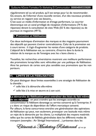 Guillaume NGoran Formateur En Marketing Et Communication: 08060489/03339209
Elémentsde MarketingRelationnel 47 sur 51
régulièrement tel ou tel produit, qu'il est temps pour lui de recommander.
Ou encore, de l'informer d'une nouvelle version, d'un des nouveaux produits
ou service en rapport avec ses besoins...
C'est aussi un média d'information et d'image performant. Le courrier
électronique est un canal privilégié de réception d'informations (74 % des
réponses) devant la consultation de sites Web (55 % des réponses) ou de
journaux et magasines (49 %).
5. Promotion et fidélisation
Ces deux techniques d'animation des marques et des magasins poursuivent
des objectifs qui peuvent s'avérer contradictoires. Celui de la promotion est
à court terme : il s'agit d'augmenter les ventes d'une catégorie de produits.
L'objectif de la fidélisation est, au contraire, d'inscrire dans la durée la
relation de la marque ou de l'enseigne avec les « bons clients ».
Toutefois, les recherches universitaires montrent une meilleure performance
des promotions lorsqu’elles sont véhiculées par une politique de fidélisation.
Ainsi les porteurs de cartes sont plus sensibles aux promotions que les non
porteurs.
VI. LIMITE DE LA FIDELISATION
On peut distinguer deux limites essentielles à une stratégie de fidélisation de
la clientèle :
 celle liée à la démarche elle-même
 celle liée à la mise en œuvre et à son suivi.
La démarche de fidélisation peut entraîner des biais du fait même
de ses objectifs : on peut craindre que les avantages accordés au
consommateur le fidélisent davantage au service concerné qu’à l’entreprise. Il
y a donc un risque de déperdition de l’effort mercatique consenti.
Par ailleurs, la forte concurrence entraîne une généralisation des opérations
de fidélisation qui peut, non seulement, provoquer une lassitude mais même
un rejet de la démarche par les clients. La multiplicité des moyens matériels
telles que les cartes de fidélités généralisées dans les différents modes de
transport (exemples : Air Sénégal International…) présentes dans les
 