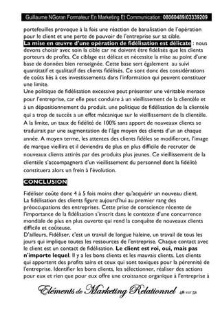 Guillaume NGoran Formateur En Marketing Et Communication: 08060489/03339209
Elémentsde MarketingRelationnel 48 sur 51
portefeuilles provoque à la fois une réaction de banalisation de l’opération
pour le client et une perte de pouvoir de l’entreprise sur sa cible.
La mise en œuvre d’une opération de fidélisation est délicate : nous
devons choisir avec soin la cible car ne doivent être fidélisés que les clients
porteurs de profits. Ce ciblage est délicat et nécessite la mise au point d’une
base de données bien renseignée. Cette base sert également au suivi
quantitatif et qualitatif des clients fidélisés. Ce sont donc des considérations
de coûts liés à ces investissements dans l’information qui peuvent constituer
une limite.
Une politique de fidélisation excessive peut présenter une véritable menace
pour l’entreprise, car elle peut conduire à un vieillissement de la clientèle et
à un dépositionnement du produit. une politique de fidélisation de la clientèle
qui a trop de succès a un effet mécanique sur le vieillissement de la clientèle.
A la limite, un taux de fidélité de 100% sans apport de nouveaux clients se
traduirait par une augmentation de l’âge moyen des clients d’un an chaque
année. A moyen terme, les attentes des clients fidèles se modifieront, l’image
de marque vieillira et il deviendra de plus en plus difficile de recruter de
nouveaux clients attirés par des produits plus jeunes. Ce vieillissement de la
clientèle s’accompagnera d’un vieillissement du personnel dont la fidélité
constituera alors un frein à l’évolution.
CONCLUSION
Fidéliser coûte donc 4 à 5 fois moins cher qu'acquérir un nouveau client.
La fidélisation des clients figure aujourd’hui au premier rang des
préoccupations des entreprises. Cette prise de conscience récente de
l’importance de la fidélisation s’inscrit dans le contexte d’une concurrence
mondiale de plus en plus ouverte qui rend la conquête de nouveaux clients
difficile et coûteuse.
D’ailleurs, Fidéliser, c'est un travail de longue haleine, un travail de tous les
jours qui implique toutes les ressources de l'entreprise. Chaque contact avec
le client est un contact de fidélisation. Le client est roi, oui, mais pas
n'importe lequel. Il y a les bons clients et les mauvais clients. Les clients
qui apportent des profits sains et ceux qui sont toxiques pour la pérennité de
l'entreprise. Identifier les bons clients, les sélectionner, réaliser des actions
pour eux et rien que pour eux offre une croissance organique à l'entreprise à
 