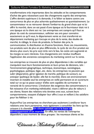 Guillaume NGoran Formateur En Marketing Et Communication: 08060489/03339209
Elémentsde MarketingRelationnel 5 sur 51
transformations très importantes dans les attitudes et les comportements
d'achat des gens nécessitant aussi des changements auprès des entreprises.
L'offre devient supérieure à la demande, il va falloir se battre contre une
concurrence de plus en plus acharnée qualitativement et quantitativement. Le
consommateur va se retrouver devant l'embarras du grand choix que va lui
offrir le marché, donc on est passé d’une époque où le fournisseur était roi à
une époque où le client est roi. Les entreprises ont compris qu'il faut se
placer du coté du consommateur, solliciter ses avis pour connaitre
exactement ce qu'il veut, le département vente se s'est transformé en
département marketing qui s'occupe en plus de la vente, des études de
marché, le ciblage, le choix de produits, la fixation des prix, la
communication, la distribution et d'autres fonctions. Avec ces mouvements,
Les produits sont de plus en plus différenciés, le cycle de vie d'un produit est
devenu plus court, les prix sont tirés vers le bas, les coûts ont augmenté et
les marges se sont rétrécies. Ces changements ont rendue insuffisant
l'application des anciennes conceptions du marketing centré sur la vente.
Les entreprises se trouvent de plus en plus dépendantes à des variables qui
manipulent tout leurs fonctionnements et leurs prises de décisions, tels :
l'environnement géographique, technique, économique, sociologique,
psychologique, politique, légal...etc. donc, les entreprises ne peuvent que
subir (disparaitre), gérer (gestion de marché, politique de suiveur), ou
anticiper (politique de leader, elle fait le marché). Dans cet environnement
incertain et instable seul les entreprises en veille permanent et en ouverture
total sur ce qui se passe autour d'elles sont capables de surmonter la
voracité de la concurrence. L'évolution des exigences des consommateurs a
fait naissance d'un marketing individualisé, visant à délivrer plus de valeurs à
ses clients, faisant des relations très étroites avec eux, suivant leurs
comportements, essayant d'adapter leur offre à eux et veillant à les satisfaire
pour les fidéliser à vie.
Aujourd’hui Les entreprises ne cherchent pas seulement à améliorer leurs
relations avec leurs partenaires, mais également à consolider les liens qui les
unissent à la clientèle. Un client satisfait est à la base du
développement d’un marché. En effet, les ventes de l’entreprise
dépendent à tout moment de deux groupes : les nouveaux clients et les
 