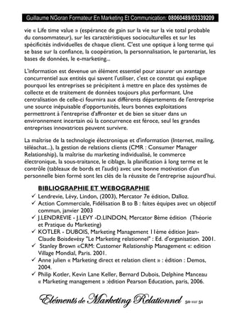 Guillaume NGoran Formateur En Marketing Et Communication: 08060489/03339209
Elémentsde MarketingRelationnel 50 sur 51
vie « Life time value » (espérance de gain sur la vie sur la vie total probable
du consommateur), sur les caractéristiques socioculturelles et sur les
spécificités individuelles de chaque client. C'est une optique à long terme qui
se base sur la confiance, la coopération, la personnalisation, le partenariat, les
bases de données, le e-marketing...
L'information est devenue un élément essentiel pour assurer un avantage
concurrentiel aux entités qui savent l'utiliser, c'est ce constat qui explique
pourquoi les entreprises se précipitent à mettre en place des systèmes de
collecte et de traitement de données toujours plus performant. Une
centralisation de celle-ci fournira aux différents départements de l'entreprise
une source inépuisable d'opportunités, leurs bonnes exploitations
permettront à l'entreprise d'affronter et de bien se situer dans un
environnement incertain où la concurrence est féroce, seul les grandes
entreprises innovatrices peuvent survivre.
La maîtrise de la technologie électronique et d'information (Internet, mailing,
téléachat...), la gestion de relations clients (CMR : Consumer Manager
Relationship), la maîtrise du marketing individualisé, le commerce
électronique, la sous-traitance, le ciblage, la planification à long terme et le
contrôle (tableaux de bords et l'audit) avec une bonne motivation d'un
personnelle bien formé sont les clés de la réussite de l'entreprise aujourd’hui.
BIBLIOGRAPHIE ET WEBOGRAPHIE
 Lendrevie, Lévy, Lindon, (2003), Mercator 7e édition, Dalloz.
 Action Commerciale, Fidélisation B to B : faites équipes avec un objectif
commun, janvier 2003
 J.LENDREVIE - J.LEVY -D.LINDON, Mercator 8ème édition (Théorie
et Pratique du Marketing)
 KOTLER - DUBOIS, Marketing Management 11ème édition Jean-
Claude Boisdevésy "Le Marketing relationnel" : Ed. d'organisation. 2001.
 Stanley Brown «CRM: Customer Relationship Management «: edition
Village Mondial, Paris. 2001.
 Anne julien « Marketing direct et relation client » : édition : Demos,
2004.
 Philip Kotler, Kevin Lane Keller, Bernard Dubois, Delphine Manceau
« Marketing management » :édition Pearson Education, paris, 2006.
 