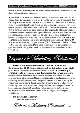 Guillaume NGoran Formateur En Marketing Et Communication: 08060489/03339209
Elémentsde MarketingRelationnel 6 sur 51
clients habituels. Dans le passé, on avait souvent tendance à considérer qu’un
client était acquis pour toujours.
Aujourd’hui, pour beaucoup d’entreprises et de nombreux marchés, le coût
d’acquisition de nouveaux clients est élevé. De nombreux marchés sont déjà
saturés par une offre surabondante et il y a beaucoup de difficultés à trouver
de nouveaux clients solvables. Aussi, les entreprises se retournent vers leurs
clients acquis et réfléchissent sur l’intérêt de conserver et de développer leur
chiffre d’affaires auprès de cette clientèle déjà acquise. La fidélisation, est dès
lors reconnue comme objectif indispensable de toute stratégie. Pour parvenir
à la fidélisation, on va tisser des liens étroits, voire intimes et établir une
communication permanente avec chacun d’entre-deux : c’est le marketing
relationnel. La technologie et plus particulièrement le concept de la CRM
(Customer Relationship Management) ou (GRC Gestion de la Relation Client
en français) va nous y aider. Donc Dans ce cours, il sera essentiellement
question de marketing relationnel, de gestion de la relation client et de la
fidélisation.
INTRODUCTION AU MARKETING RELATIONNEL
Dans les années 70-80 le marketing était centré autour du produit
plutôt que sur les besoins du consommateur. Depuis, le marketing a
évolué, avec la prise en compte des besoins des consommateurs
comme moteur de la vente, et la volonté de créer une fidélité entre le
consommateur et la marque. Nous sommes passés en quelques années d’un
marketing de l’offre vers un marketing de la demande, d’un marketing de
masse vers un marketing de segmentation, d’un marketing produit vers un
marketing client, d’un « push marketing » vers un marketing de fidélisation,
beaucoup plus relationnel. La relation client devient l’interface clé de
l’entreprise. Elle est désormais au cœur des stratégies marketing des
entreprises.
I. L’ORIENTATION CLIENT
1. Définition et historique
Chapitre1 : le Marketing Relationnel
 