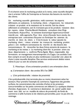 Guillaume NGoran Formateur En Marketing Et Communication: 08060489/03339209
Elémentsde MarketingRelationnel 7 sur 51
À mi-chemin entre le marketing produit et la vente, cette nouvelle discipline
vise à orienter l’offre de l’entreprise en fonction des besoins du marché et
des clients.
Un marketing nouvelle génération, voilà comment les experts
définissent, en substance, le marketing client. « Auparavant, les industriels
créaient un produit et le mettaient sur le marché. Soit les clients
adhéraient et achetaient, soit ils n’aimaient pas et les produits restaient dans
les rayons, relate Charles-Benoît Heidsieck, consultant chez Orga
Consultants. Aujourd’hui, le contexte économique hyperconcurrentiel
interdit une telle approche. Pour être sûres d’écouler leurs stocks, les
entreprises sont contraintes d’écouter et d’anticiper les attentes du
marché, et donc du client. » C’est là toute la valeur ajoutée du
marketing client : mieux orienter les travaux du marketing produit
grâce à une meilleure connaissance du marché et des besoins des
consommateurs. Et réconcilier les deux frères ennemis de toujours : le
marketing et les ventes. « Le marketing client fait la jonction entre ces
deux départements », confirme Marie-Agnès Blanc, responsable des
formations en management interentreprises à la Cegos. Les sociétés l’ont
bien compris et sont de plus en plus nombreuses à accorder une place de
choix à cette nouvelle discipline. Des services entièrement dédiés voient
même le jour au sein de certaines entités.
2. Historique : d’une orientation produit à une orientation client
a. L’orientation client : des années 50 à l’an 2000
L'ère préindustrielle : relation de proximité
L'ère préindustrielle s'est terminée plus ou moins récemment selon les
secteurs. Pour prendre l'exemple du commerce, l'apparition des grandes
surfaces, les concentrations des centrales d'achat et les pressions
concurrentielles sur les petits commerces ont débuté il y a quelques dizaines
d'années. Auparavant, le commerce à destination du grand public était
avant tout bâti sur un modèle de valeurs de proximité, de fonds de
commerce à taille humaine et de relations personnelles, pour ne pas dire de
voisinage.
 