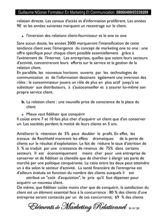 Guillaume NGoran Formateur En Marketing Et Communication: 08060489/03339209
Elémentsde MarketingRelationnel 9 sur 51
relation directe. Les canaux d'accès et d'information prolifèrent. Les années
90 et les années suivantes marquent un recentrage sur le client.
l'inversion des relations client-fournisseur et le one to one
Sans aucun doute, les années 2000 marqueront l'intensification de cette
tendance client avec l'émergence du concept de marketing one to one : une
offre spécifique pour chaque client possible essentiellement grâce à
l'avènement de l'Internet. Les entreprises, quelles que soient leurs secteurs
d'activité, concentreront leurs efforts sur le service et la gestion de la
relation client.
En parallèle, les nouveaux horizons ouverts par les technologies de
communication et de l'information dessinent également une inversion des
rôles : le consommateur jouera un rôle de plus en plus actif jusqu'à se
substituer aux distributeurs, à s'autoconseiller et à assurer lui-même son
propre service client.
b. La relation client : une nouvelle prise de conscience de la place du
client
Mieux vaut fidéliser que conquérir
Il coûte entre 7 et 10 fois plus cher d’acquérir un client que d’en conserver
un. Les sociétés perdent la moitié de leurs clients en 5 ans.
Améliorer la rétention de 5% peut doubler le profit. En effet, les
travaux de Reichheld montrent les effets dramatiques de la perte de
clients sur le résultat d’exploitation. Le fait de réduire le taux d’attrition de
5 % se traduit par une croissance de revenus de 75% dans certains
secteurs. Il est économiquement moins cher pour une entreprise de
conserver et de fidéliser sa clientèle que de chercher à élargir ses parts de
marché par une politique conquérante. Le ratio entre les deux peut atteindre
un à dix selon le secteur d'activité. La santé financière de l'entreprise est
d'ailleurs évaluée en fonction du nombre des clients auxquels il est
attribué un "coût d'acquisition", le prix qu'il faut dépenser pour
acquérir un nouveau client.
De même, que fidéliser coûte moins cher que de conquérir, la satisfaction du
client est un élément essentiel face à la concurrence : 80 % des clients d’une
entreprise seront contactés par un de ces concurrents; 69 % des clients
 