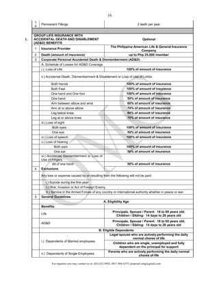 For inquiries you may contact us at: (02) 622 8892; 0917 804 6275; proposal.omg@gmail.com
16
1
4
Permanent Fillings 2 teeth per year
L.
GROUP LIFE INSURANCE WITH
ACCIDENTAL DEATH AND DISABLEMENT
(AD&D) BENEFITS
Optional
1 Insurance Provider
The Philippine American Life & General Insurance
Company
2 Death (amount of insurance) up to Php 25,000 /member
3 Corporate Personal Accidental Death & Dismemberment (AD&D)
A. Schedule of Losses for AD&D Coverage
i.) Loss of Life 100% of amount of insurance
ii.) Accidental Death, Dismemberment & Disablement or Loss of Use of Limbs
Both Hands 100% of amount of insurance
Both Feet 100% of amount of insurance
One hand and One foot 100% of amount of insurance
One hand 50% of amount of insurance
Arm between elbow and wrist 60% of amount of insurance
Arm at or above elbow 70% of amount of insurance
Leg below knee 60% of amount of insurance
Leg at or above knee 70% of amount of insurance
iii.) Loss of sight
Both eyes 100% of amount of insurance
One eye 50% of amount of insurance
iv.) Loss of speech 100% of amount of insurance
v.) Loss of hearing
Both ears 100% of amount of insurance
One ear 50% of amount of insurance
vi.) Accidental Dismemberment or Loss of
Use of Fingers
All of one hand 50% of amount of insurance
4 Exclusions
Any loss or expense caused by or resulting from the following will not be paid:
i.) Suicide during the first year
ii.) War, Invasion or Act of Foreign Enemy
iii.) Service in the Armed Forces of any country or international authority whether in peace or war.
5 General Guidelines
A. Eligibility Age
Benefits:
Life
Principals, Spouse / Parent: 18 to 69 years old;
Children / Sibling: 14 days to 26 years old
AD&D
Principals, Spouse / Parent: 18 to 65 years old;
Children / Sibling: 14 days to 26 years old
B. Eligible Dependents
i.) Dependents of Married employees
Legal spouse who are actively performing the daily
normal chores of life
Children who are single, unemployed and fully
dependent on the principal for support
ii.) Dependents of Single Employees
Parents who are actively performing the daily normal
chores of life
 