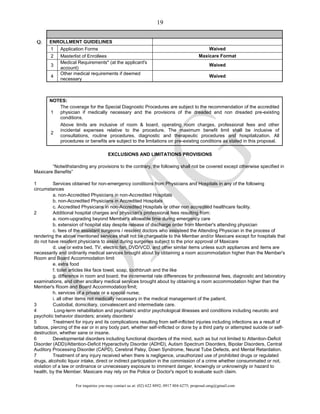 For inquiries you may contact us at: (02) 622 8892; 0917 804 6275; proposal.omg@gmail.com
19
Q. ENROLLMENT GUIDELINES
1 Application Forms Waived
2 Masterlist of Enrollees Maxicare Format
3
Medical Requirements* (at the applicant's
account)
Waived
4
Other medical requirements if deemed
necessary
Waived
NOTES:
1
The coverage for the Special Diagnostic Procedures are subject to the recommendation of the accredited
physician if medically necessary and the provisions of the dreaded and non dreaded pre-existing
conditions.
2
Above limits are inclusive of room & board, operating room charges, professional fees and other
incidental expenses relative to the procedure. The maximum benefit limit shall be inclusive of
consultations, routine procedures, diagnostic and therapeutic procedures and hospitalization. All
procedures or benefits are subject to the limitations on pre-existing conditions as stated in this proposal.
EXCLUSIONS AND LIMITATIONS PROVISIONS
“Notwithstanding any provisions to the contrary, the following shall not be covered except otherwise specified in
Maxicare Benefits”
1 Services obtained for non-emergency conditions from Physicians and Hospitals in any of the following
circumstances
a. non-Accredited Physicians in non-Accredited Hospitals
b. non-Accredited Physicians in Accredited Hospitals
c. Accredited Physicians in non-Accredited Hospitals or other non accredited healthcare facility.
2 Additional hospital charges and physician's professional fees resulting from:
a. room-upgrading beyond Member's allowable time during emergency care
b. extension of hospital stay despite release of discharge order from Member's attending physician
c. fees of the assistant surgeons / resident doctors who assisteed the Attending Physician in the process of
rendering the above mentioned services shall not be chargeable to the Member and/or Maxicare except for hospitals that
do not have resident physicians to assist during surgeries subject to the prior approval of Maxicare
d. use or extra bed, TV, electric fan, DVD/VCD, and other similar items unless such appliances and items are
necessarily and ordinarily medical services brought about by obtaining a room accommodation higher than the Member's
Room and Board Accommodation limit
e. extra food
f. toilet articles like face towel, soap, toothbrush and the like
g. difference in room and board, the incremental rate differences for professional fees, diagnostic and laboratory
examinations, and other ancillary medical services brought about by obtaining a room accommodation higher than the
Member's Room and Board Accommodation limit;
h. services of a private or a special nurse;
i. all other items not medically necessary in the medical management of the patient.
3 Custodial, domiciliary, convalescent and intermediate care.
4 Long-term rehabilitation and psychiatric and/or psychological illnesses and conditions including neurotic and
psychotic behavior disorders; anxiety disorders/
5 Treatment for injury and its complications resulting from self-inflicted injuries including infections as a result of
tattoos, piercing of the ear or in any body part, whether self-inflicted or done by a third party or attempted suicide or self-
destruction, whether sane or insane.
6 Developmental disorders including functional disorders of the mind, such as but not limited to Attention-Deficit
Disorder (ADD)/Attention-Deficit Hyperactivity Disorder (ADHD), Autism Spectrum Disorders, Bipolar Disorders, Central
Auditory Processing Disorder (CAPD), Cerebral Palsy, Down Syndrome, Neural Tube Defects, and Mental Retardation.
7 Treatment of any injury received when there is negligence, unauthorized use of prohibited drugs or regulated
drugs, alcoholic liquor intake, direct or indirect participation in the commission of a crime whether consummated or not,
violation of a law or ordinance or unnecessary exposure to imminent danger, knowingly or unknowingly or hazard to
health, by the Member. Maxicare may rely on the Police or Doctor's report to evaluate such claim.
 