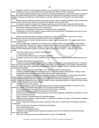 For inquiries you may contact us at: (02) 622 8892; 0917 804 6275; proposal.omg@gmail.com
20
8 Aesthetic, cosmetic and reconstructive surgery or any consultation or treatment for any beautification purposes
except if necessary to treat a functional defect due to accidental injury within the initial confinement.
9 Oral surgery following accidental injury to teeth for purposes of beautification. Dental examinations, extractions,
fillings, other dental treatment and their complications except to the extent that are medically necessary for repair or
alleviation of damage to the Member caused solely by an accident. Medical care resulting from any dental related
conditions.
10 Maternity care and all other conditions (except pre and post natal consultations) related to and/or resulting from
pregnancy and/or delivery which affect the conditions of the Member and the unborn child.
11 Circumcision (except for treatment of urological conditions), sex transformation, diagnosis, treatment and
procedures related to fertility or infertility, artificial insemination, sterilization or reversal of such and their complications.
12 Experimental medical procedures and its complications.
13 Acupuncture, chirotherapy and other forms of therapies and its complications.
14 All expenses incurred in the process of organ donation and transplantation if the Member is the donor of such
donation or transplantation, and its complications.
15 Routine physical examinations required for obtaining or continuing employment, requirement in school,
insurance/travel or government licensing, health permit and other similar purposes.
16 Purchase or lease of durable medical equipment, oxygen dispensing equipment, and oxygen except during
covered in-patient care.
17 Corrective appliances, prosthetics and orthotics such as but not limited to eye glasses and contact lenses,
hearing aids, pacemaker, artificial limbs, valves, knee-tibial insert for total knee arthroplasty, vascular grafts, titanium
thread, myringotomy tube, intravascular catheters, vascular stents, bone screws/plates, pins, wires, balloons,
orthopedic internal fixator/fixation systems, orthopedic external fixator/fixation systems, intraocular lens, braces,
crutches.
18 Take-home medicine and out-patient medicine except:
a. chemotherapy medicine
b. medicine administered during an emergency treatment
19 Congenital, genetic and hereditary diseases and their complications (except for hernias) affecting functions of
individuals.
20 All physical deformities prior to enrollment.
21 Treatment of injuries/illnesses caused directly or indirectly by engaging in any professional sport or hazardous
activity such as but not limited to scuba diving, surfing, water skiing, mountain climbing, rock climbing, mountaineering,
parachuting, airsoft, drag racing, paintballing, wakeboarding and bungee jumping, except for activities under company-
sponsored sports activities.
22 Injuries resulting from direct participation in riots, strikes, and other civil disturbances.
23 Treatment of injuries or illnesses resulting from war or any combat-related activities while in military service.
24 Sexually transmitted diseases, genital warts, AIDS and AIDS related diseases.
25 Valvular heart disease (congenital and/or acquired) including Cardiomyopathies, Chronic Glomerulonephritis,
previous craniotomy sequelae/hearing impairment/ Neurologic disease and Spinal Stenosis (if pre-
existing)/Poliomyelitis/Slipped disc (if pre-existing) and Guillain-Barre Syndrome, Diabetes and its complications (if pre-
existing), Complicated Hypertension (e.g. those with history of stroke, myocardial ischemia or infarction and poor kidney
function), and all malignant tumors (if pre-existing).
26 Treatment for chronic dermatoses.
27 Infectious diseases (i.e. Avian Flu, Meningococcemia, etc.) that are declared epidemic or pandemic by the
Department of Health, World Health Organization or any recognized health authority.
28 Pre-existing Hepatitis B and screening and vaccines for all types of Hepatitis.
29 Animal bite/scratch/lick or snake bite including its complications.
30 Benefits covered by Philhealth and all other government funded healthcare entitlements as provided for by law.
31 Laser procedures/treatments.
32 Speech therapy for developmental and congenital diseases.
33 Weight reduction programs, surgical operation or procedure for treatment of obesity, including gastric stapling or
balloon procedures and liposuction.
34 Routine, diagnostic, therapeutic and other procedures of the same or similar nature not otherwise specified in
this Agreement.
35 Cost of vaccines for immunization including its administration.
36 Cost of medico-legal cases.
38 Intravenous Immunoglobulin (IVIG).
39 Treatment of work-related injuries of high-risk occupations such as but not limited to construction workers,
miners, loggers and drillers.
40 Cost of the medical services and professional fees in excess of the MBL/ABL.
 