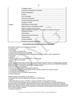 For inquiries you may contact us at: (02) 622 8892; 0917 804 6275; proposal.omg@gmail.com
23
Ineligible
"Ineligible" Groups
Construction (Field Based or combined)
Drillers (oil/water/gas)
Firemen
Full Time athletes
Government Institutions
Groups involving special hazards
Logging or Forestry
Manufacturers of Ammunitions
Medical Groups or any healthcare related
Mining / Underground mine workers
NGO, Foundations, Cooperatives, Associations (if enrolling with members, if
employees only yes)
Oil production
Pharmaceutical (manufacturing)
Political groups
Private households
Protection services (security guards)
PRE EXISTING NON DREADED & DREADED CONDITIONS
Non-dreaded conditions are as follows, but not limited to:
a. All benign tumors
b. Anal Fistulae
c. Cervical Polyps (if benign biopsy)
d. Conjunctivitis (except chemical, complicated)
e. Endometrioses/Controlled Dysfunctional Uterine Bleeding (except if caused by uterine malignancies)
f. Hemorrhoids
g. Hepatitis A
h. Gastritis, Duodenitis or Uncomplicated Gastric / Duodenal Ulcer
i. Inactive Pulmonary Tuberculosis
j. Migraine
k. Non-surgical Ear-Nose-Throat conditions such as but not limited to Sinusitis, Rhinitis, Tonsillopharyngitis, Laryngitis,
Parotitis, Otitis Media, Otitis Externa and Surgical Ear-Nose-Throat conditions such as but not limited to Tonsillectomy,
Nasal Polypectomy, Tympanoplasty, Sialolithotomy, Sialodochoplasty.
l. Non-Toxic Goiter (if uncomplicated)
m. Ovarian cysts Uncomplicated Cholecystitis, Cholelithiasis
n. Uncomplicated Hernias (Congenital Hernia will have coverage as listed in the Congenital Clause)
o. Uncomplicated Hypertension
p. Uncomplicated Urinary Tract Infection, Stones/Calculi
q. Urinary Incontinence
Dreaded conditions are as follows, but not limited to:
a. All malignancies (including indicated chemotheraphy or radiotheraphy)
b. Arthritis
c. Blood Dyscrasias such as but not limited to Leukemia, Idiopathic Thrombocytopenic Purpura
d. Chronic Cardiovascular Diseases and its complications such as but not limited to Uncontrolled Hypertension of
whatever etiology, Aortic Dissection, Abdominal Aortic Aneurysm, Myocardial infarction, Cardiac Arrest, Congestive
Heart Failure, Cardiac Arrhythmia, Cardiac Tamponade, Coronary Artery Disease, Cardiomyopathies and Valvular Heart
Disease, Aortic Dissection, Abdominal Aortic Aneurysm and Peripheral Vascular Disease and its complications such as
but not limited to Buerger’s Disease
e. Cataract and Glaucoma
 