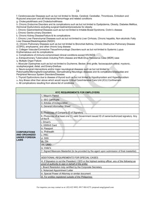 For inquiries you may contact us at: (02) 622 8892; 0917 804 6275; proposal.omg@gmail.com
24
f. Cerebrovascular Diseases such as but not limited to Stroke, Cerebral, Cerebellar, Thrombosis, Embolism and
Ruptured aneurysm and all Intracranial Hemorrhage and related conditions
g. Cholecystolithiasis and Choledocholithiasis
h. Chronic Endocrine Disorders and its complications such as but not limited to Dyslipidemia, Obesity, Diabetes Mellitus,
Hormonal Dysfunctions excluding surgical treatment/procedures for obesity
i. Chronic Gastrointestinal Diseases such as but not limited to Irritable Bowel Syndrome, Crohn’s disease
j. Chronic Genito-urinary Disorders
k. Chronic Kidney Disease/Failure & its complications
l. Chronic Liver Parenchymal Diseases such as but not limited to Liver Cirrhosis, Chronic hepatitis, Non-alcoholic Fatty
Liver Disease/Steatohepatisis (NASH)
m. Chronic Pulmonary Diseases such as but not limited to Bronchial Asthma, Chronic Obstructive Pulmonary Disease
(COPD), emphysema, and other chronic lung disease
n. Collagen Vascular/Connective Tissue/Immunologic Disorders such as but not limited to Systemic Lupus
Erythematosus and its complications
o. Complications of immuno-compromised clinical conditions except HIV/AIDS
p. Extrapulmonary Tuberculosis including Pott’s disease and Multi-Drug Resistance Case (MDR) case
q. Multiple Organ Failure
r. Muscular Dystrophies such as but not limited to Duchenne, Becker, limb girdle, facioscapulohumeral, myotonic,
oculopharyngeal, distal, and Emery-Dreifuss
s. Neuro-surgical interventions and/or major neurological diseases such as but not limited to
Poliomyelitis/Meningitis/Encephalitides, Demyelinating Neurologic diseases and its complications/sequelae and
Peripheral Nervous System Disorders/Diseases
t. Thyroid Dysfunctions due to disease of thyroid such as but not limited to Hypothyroidism and Hyperthyroidism
u. Any illness other than above which would require Critical Care/Intensive Care Unit (ICU) Confinement
v. All complications resulting from above list of conditions
KYC REQUIREMENTS FOR EMPLOYERS
CORPORATIONS
AND ORGANIZED
UNDER FOREIGN
LAWS
1. Mayor's Permit
2. SEC Certificate
3. Articles of Incorporation
4. General Information Sheet
5. Photocopy of Company ID of Signatory
6. Photocopy of at least one (1) valid Government issued ID of owner/authorized signatory. Any
of the ff:
i. Driver's
ii. GSIS-E Card
iii. Passport
iv. Philhealth
v. PRC
vi. SSS
vii. TIN
viiii. UMID
ix. Voter's
7. Signed Maxicare Masterlist (to be provided by the agent upon submission of final masterlist)
ADDITIONAL REQUIREMENTS FOR SPECIAL CASES:
A. If Signatory is not the President / CEO or the highest ranking officer, any of the following as
proof of authority to sign in behalf of the entity:
i. Board Resolution duly certified by the Corporate Secretary
ii. Notarized Appointment Letter
iii. Special Power of Attorney or similar document
B. For entities registered outside of the Philippines:
 