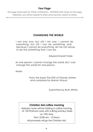 9
Your Page
CHANGING THE WORLD
I am only one, but still I am one. I cannot do
everything, but still I can do something, and
because I cannot do everything, let me not refuse
to do the something that I can do.
Edward Everett Hale
As one person I cannot change the world. But I can
change the world for one person.
Amen
From the book The Gift of Friends written
and compiled by Marion Stroud
Submitted by Ruth White
This page will be kept for YOUR contributions - NOTHING ELSE will go on this page.
Hopefully, you will be inspired to share some pictures, poetry or stories.
Christian Aid coffee morning
Barbara Jones will be holding a coffee morning
at 133 Pickhurst Lane with a Bring and Buy table
on 19th May
from 10.00 am - 12 Noon.
All proceeds will go the Christian Aid
 