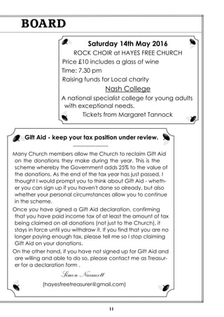 11
BOARD
Gift Aid - keep your tax position under review.
--------------------
Many Church members allow the Church to reclaim Gift Aid
on the donations they make during the year. This is the
scheme whereby the Government adds 25% to the value of
the donations. As the end of the tax year has just passed, I
thought I would prompt you to think about Gift Aid - wheth-
er you can sign up if you haven't done so already, but also
whether your personal circumstances allow you to continue
in the scheme.
Once you have signed a Gift Aid declaration, confirming
that you have paid income tax of at least the amount of tax
being claimed on all donations (not just to the Church), it
stays in force until you withdraw it. If you find that you are no
longer paying enough tax, please tell me so I stop claiming
Gift Aid on your donations.
On the other hand, if you have not signed up for Gift Aid and
are willing and able to do so, please contact me as Treasur-
er for a declaration form .
Simon Narracott
(hayesfreetreasurer@gmail.com)
Saturday 14th May 2016
ROCK CHOIR at HAYES FREE CHURCH
Price £10 includes a glass of wine
Time: 7.30 pm
Raising funds for Local charity
Nash College
A national specialist college for young adults
with exceptional needs.
Tickets from Margaret Tannock
 