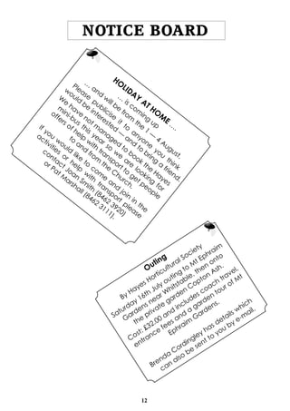 12
NOTICE BOARD
HO
LIDAY
AT HO
M
E …
.
…
is com
ing
up
…
and
w
ill be
from
the
1
—
4
August.
Please
publicise
it
to
anyone
you
think
w
ould
be
interested
—
and
to
bring
a
friend.
W
e
have
not m
anaged
to
book the
Hayes
m
ini-bus
this
year so
w
e
are
looking
for
offers of help
w
ith
transport to
get people
to
and
from
the
C
hurch.
If you
w
ould
like
to
com
e
and
join
in
the
activities
or help
w
ith
transport
please
contact Joan
Sm
ith
(8462
3920)
or Pat M
arshall (8462
3111).
Outing
By Hayes Horticultural Society
Saturday 16th July outing
to
M
t Ephraim
Gardens near W
hitstable, then onto
the
private
garden Copton Ash.
Cost: £32.00 and
includes coach travel,
entrance
fees and
a
garden tour of M
t
Ephraim
Gardens.
Brenda
Cordingley has details which
can also
be
sent to
you by e-m
ail.
 