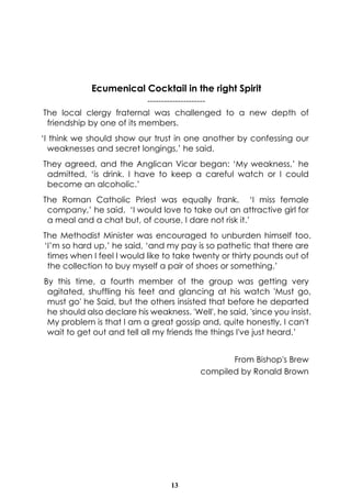 13
Ecumenical Cocktail in the right Spirit
---------------------
The local clergy fraternal was challenged to a new depth of
friendship by one of its members.
‘I think we should show our trust in one another by confessing our
weaknesses and secret longings,’ he said.
They agreed, and the Anglican Vicar began: ‘My weakness,’ he
admitted, ‘is drink. I have to keep a careful watch or I could
become an alcoholic.’
The Roman Catholic Priest was equally frank. ‘I miss female
company,’ he said. ‘I would love to take out an attractive girl for
a meal and a chat but, of course, I dare not risk it.’
The Methodist Minister was encouraged to unburden himself too.
‘I’m so hard up,’ he said, ‘and my pay is so pathetic that there are
times when I feel I would like to take twenty or thirty pounds out of
the collection to buy myself a pair of shoes or something.’
By this time, a fourth member of the group was getting very
agitated, shuffling his feet and glancing at his watch 'Must go,
must go' he Said, but the others insisted that before he departed
he should also declare his weakness. 'Well', he said, 'since you insist.
My problem is that I am a great gossip and, quite honestly, I can't
wait to get out and tell all my friends the things I've just heard.’
From Bishop's Brew
compiled by Ronald Brown
 
