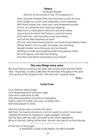 15
Peace
by Rupert Brooke
(The first of his sonnets in the 1914 sequence.)
Now, God be thanked Who has matched us with His hour,
And caught our youth, and wakened us from sleeping,
With hand made sure, clear eye, and sharpened power,
To turn, as swimmers into cleanness leaping,
Glad from a world grown old and cold and weary,
Leave the sick hearts that honour could not move,
And half-men, and their dirty songs and dreary,
And all the little emptiness of love!
Oh! we, who have known shame, we have found release there,
Where there's no ill, no grief, but sleep has mending,
Naught broken save this body, lost but breath;
Nothing to shake the laughing heart's long peace there
But only agony, and that has ending;
And the worst friend and enemy is but Death.
The way things once were
The food theme continues this year with recipes from the First World
War. Hopefully, a useful collection will develop throughout the year.
The source of the recipes is the “Win-the-war” cookery book.
Editor
Turnip Puree
Four medium-sized turnips.
One dessertspoonful of brown sugar.
One and a half pints of milk.
One dessertspoonful of butter or margarine.
Half a cupful of maize, rice, pea, or barley flour.
Salt and pepper to taste.
Peel the turnips and cut them into dice.
Boil them for twenty minutes in a pint of water to which have been
added the butter or margarine, sugar, pepper, and salt.
Mix the flour with the milk, and add to the other ingredients.
Bring to the boil, stirring all the time. Simmer very gently for five minutes.
-----------------------------------------------
At the foot of the page: -
A WASTEFUL COOK IS THE ENEMY OF HER COUNTRY
 