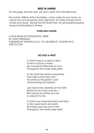 16
BEES IN AMBER
On this page, and the next, are items taken from this little book.
The author, William Arthur Dunkerley, wrote under his own name, as
well as the nom-de-plume John Oxenham. His works include hymns,
novels and verses. During the First World War, he self-published poetry
books including Bees in Amber.
Publication details
A LITTLE BOOK OF THOUGHTFUL VERSE
BY JOHN OXENHAM
PUBLISHED BY METHUEN & Co. LTD. 36 ESSEX ST. LONDON W.C.
MDCCCCXIII
NO EAST or WEST
In Christ there is no East or West,
In Him no South or North,
But one great Fellowship of Love
Throughout the whole wide earth.
In Him shall true hearts everywhere
Their high communion find.
His service is the golden cord
Close-binding all mankind.
Join hands then, Brothers of the Faith,
Whate’er your race may be! —
Who serves my Father as a son
Is surely kin to me.
In Christ now meet both East and West,
In Him meet South and North,
All Christly souls are one in Him,
Throughout the whole wide earth.
 