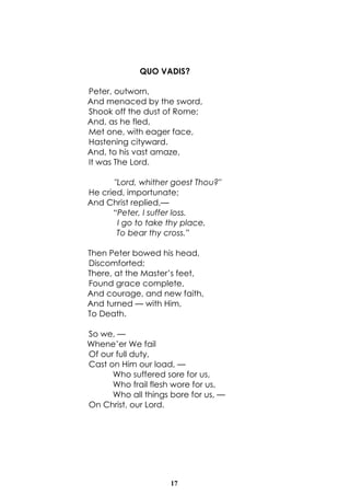 17
QUO VADIS?
Peter, outworn,
And menaced by the sword,
Shook off the dust of Rome;
And, as he fled,
Met one, with eager face,
Hastening cityward.
And, to his vast amaze,
It was The Lord.
"Lord, whither goest Thou?"
He cried, importunate;
And Christ replied,—
“Peter, I suffer loss.
I go to take thy place,
To bear thy cross.”
Then Peter bowed his head,
Discomforted;
There, at the Master’s feet,
Found grace complete,
And courage, and new faith,
And turned — with Him,
To Death.
So we, —
Whene’er We fail
Of our full duty,
Cast on Him our load, —
Who suffered sore for us,
Who frail flesh wore for us,
Who all things bore for us, —
On Christ, our Lord.
 