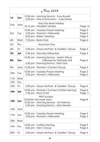 18
May 2016
1st Sun
10.30 am - Morning Service - Tony Russell
6.30 pm - Holy Communion - Judy Davies
2nd Mon
May Day Bank Holiday
10.15 am - Wealden ramble Page 10
3rd Tue
10.00 am - Tuesday Prayer Meeting Page 3
2.00 pm - Women’s Fellowship Page 5
8.00 pm - Elders’ Meeting Page 3
4th Wed 7.30 pm - Book Club Page 4
5th Thu Ascension Day
6th Fri 2.00 pm - Hayes Mothers’ & Toddlers’ Group Page 4
7th Sat 2.30 pm - Saturday Fellowship Page 3
8th Sun
10.30 am - Morning Service - Martin Wilcox
Followed by Fairtrade stall Page 6
6.30 pm - Evening Service - Keith Nye
9th Mon 12.30 pm - Women’s Contact Group Page 3
10th Tue
10.00 am - Tuesday Prayer Meeting Page 3
2.00 pm - Women’s Fellowship Page 5
11th Wed
12th Thu
13th Fri 2.00 pm - Hayes Mothers’ & Toddlers’ Group Page 4
14th Sat
10.00 am - Women’s Contact Coffee Morning Page 6
7.30 pm - Rock Choir Page 11
15th Sun
Whit Sunday
Christian Aid week starts Page 8
10.30 am - Morning Service - Jim Holman
6.30 pm - Evening Service - Alan Kienlan
16th Mon
17th Tue
10.00 am - Tuesday Prayer Meeting Page 3
2.00 pm - Women’s Fellowship Page 5
18th Wed
19th Thu
10.00 am - Coffee Morning Page 9
8.00 pm - Men’s Group Page 4
20th Fri 2.00 pm - Hayes Mothers’ & Toddlers’ Group Page 4
 