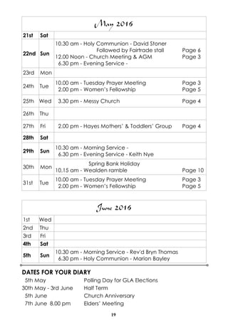 19
DATES FOR YOUR DIARY
5th May Polling Day for GLA Elections
30th May - 3rd June Half Term
5th June Church Anniversary
7th June 8.00 pm Elders’ Meeting
June 2016
1st Wed
2nd Thu
3rd Fri
4th Sat
5th Sun
10.30 am - Morning Service - Rev'd Bryn Thomas
6.30 pm - Holy Communion - Marion Bayley
May 2016
21st Sat
22nd Sun
10.30 am - Holy Communion - David Stoner
Followed by Fairtrade stall Page 6
12.00 Noon - Church Meeting & AGM Page 3
6.30 pm - Evening Service -
23rd Mon
24th Tue
10.00 am - Tuesday Prayer Meeting Page 3
2.00 pm - Women’s Fellowship Page 5
25th Wed 3.30 pm - Messy Church Page 4
26th Thu
27th Fri 2.00 pm - Hayes Mothers’ & Toddlers’ Group Page 4
28th Sat
29th Sun
10.30 am - Morning Service -
6.30 pm - Evening Service - Keith Nye
30th Mon
Spring Bank Holiday
10.15 am - Wealden ramble Page 10
31st Tue
10.00 am - Tuesday Prayer Meeting Page 3
2.00 pm - Women’s Fellowship Page 5
 