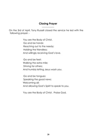20
Closing Prayer
----------------
On the 3rd of April, Tony Russell closed the service he led with the
following prayer: -
You are the Body of Christ.
Go and be hands:
Reaching out to the needy;
Holding the friendless;
And willingly receiving God’s love.
Go and be feet:
Walking the extra mile;
Striving for others;
And humbly letting Jesus wash you.
Go and be tongues:
Speaking the good news;
Welcoming all;
And allowing God’s Spirit to speak to you.
You are the Body of Christ. Praise God.
 