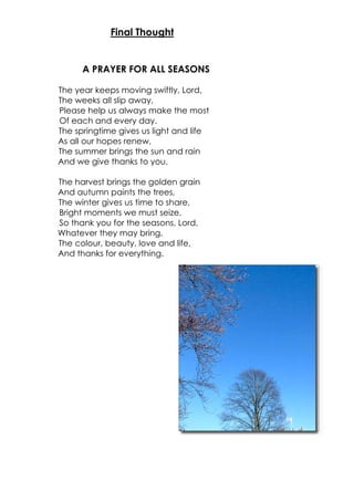 A PRAYER FOR ALL SEASONS
The year keeps moving swiftly, Lord,
The weeks all slip away,
Please help us always make the most
Of each and every day.
The springtime gives us light and life
As all our hopes renew,
The summer brings the sun and rain
And we give thanks to you.
The harvest brings the golden grain
And autumn paints the trees,
The winter gives us time to share,
Bright moments we must seize.
So thank you for the seasons, Lord,
Whatever they may bring,
The colour, beauty, love and life,
And thanks for everything.
Final Thought
 