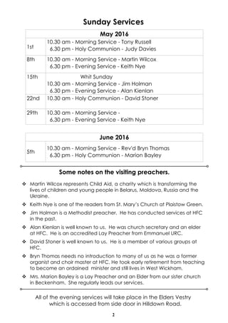 2
Sunday Services
Some notes on the visiting preachers.
v Martin Wilcox represents Child Aid, a charity which is transforming the
lives of children and young people in Belarus, Moldova, Russia and the
Ukraine.
v Keith Nye is one of the readers from St. Mary’s Church at Plaistow Green.
v Jim Holman is a Methodist preacher. He has conducted services at HFC
in the past.
v Alan Kienlan is well known to us. He was church secretary and an elder
at HFC. He is an accredited Lay Preacher from Emmanuel URC.
v David Stoner is well known to us. He is a member of various groups at
HFC.
v Bryn Thomas needs no introduction to many of us as he was a former
organist and choir master at HFC. He took early retirement from teaching
to become an ordained minister and still lives in West Wickham.
v Mrs. Marion Bayley is a Lay Preacher and an Elder from our sister church
in Beckenham. She regularly leads our services.
All of the evening services will take place in the Elders Vestry
which is accessed from side door in Hilldown Road.
May 2016
1st
10.30 am - Morning Service - Tony Russell
6.30 pm - Holy Communion - Judy Davies
8th 10.30 am - Morning Service - Martin Wilcox
6.30 pm - Evening Service - Keith Nye
15th Whit Sunday
10.30 am - Morning Service - Jim Holman
6.30 pm - Evening Service - Alan Kienlan
22nd 10.30 am - Holy Communion - David Stoner
29th 10.30 am - Morning Service -
6.30 pm - Evening Service - Keith Nye
June 2016
5th
10.30 am - Morning Service - Rev'd Bryn Thomas
6.30 pm - Holy Communion - Marion Bayley
 