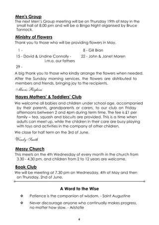 4
Men's Group
The next Men’s Group meeting will be on Thursday 19th of May in the
small hall at 8.00 pm and will be a Bingo Night organised by Bruce
Tannock.
Ministry of Flowers
Thank you to those who will be providing flowers in May.
A big thank you to those who kindly arrange the flowers when needed.
After the Sunday morning services, the flowers are distributed to
members and friends, bringing joy to the recipients.
Mavis Righini
Hayes Mothers’ & Toddlers’ Club
We welcome all babies and children under school age, accompanied
by their parents, grandparents or carers, to our club on Friday
afternoons between 2 and 4pm during term time. The fee is £1 per
family – tea, squash and biscuits are provided. This is a time when
adults can meet up, while the children in their care are busy playing
with toys and activities in the company of other children.
We close for half term on the 3rd of June.
Wendy Smith
Messy Church
This meets on the 4th Wednesday of every month in the church from
3.30 - 4.30 pm, and children from 2 to 12 years are welcome.
Book Club
We will be meeting at 7.30 pm on Wednesday, 4th of May and then
on Thursday, 2nd of June.
1 - 8 - Gill Bran
15 - David & Undine Connolly -
i.m.o. our fathers
22 - John & Janet Moren
29 -
A Word to the Wise
v Patience is the companion of wisdom. - Saint Augustine
v Never discourage anyone who continually makes progress,
no matter how slow. - Aristotle
 