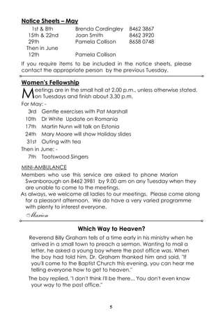 5
Notice Sheets – May
1st & 8th Brenda Cordingley 8462 3867
15th & 22nd Joan Smith 8462 3920
29th Pamela Collison 8658 0748
Then in June
12th Pamela Collison
If you require items to be included in the notice sheets, please
contact the appropriate person by the previous Tuesday.
Women's Fellowship
Meetings are in the small hall at 2.00 p.m., unless otherwise stated,
on Tuesdays and finish about 3.30 p.m.
For May: -
3rd Gentle exercises with Pat Marshall
10th Dr White Update on Romania
17th Martin Nunn will talk on Estonia
24th Mary Moore will show Holiday slides
31st Outing with tea
Then in June: -
7th Tootswood Singers
MINI-AMBULANCE
Members who use this service are asked to phone Marion
Swanborough on 8462 3981 by 9.00 am on any Tuesday when they
are unable to come to the meetings.
As always, we welcome all ladies to our meetings. Please come along
for a pleasant afternoon. We do have a very varied programme
with plenty to interest everyone.
Marion
Which Way to Heaven?
Reverend Billy Graham tells of a time early in his ministry when he
arrived in a small town to preach a sermon. Wanting to mail a
letter, he asked a young boy where the post office was. When
the boy had told him, Dr. Graham thanked him and said, "If
you'll come to the Baptist Church this evening, you can hear me
telling everyone how to get to heaven."
The boy replied, "I don't think I'll be there... You don't even know
your way to the post office."
 