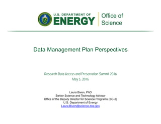 Data Management Plan Perspectives
Laura Biven, PhD
Senior Science and Technology Advisor
Office of the Deputy Director for Science Programs (SC-2)
U.S. Department of Energy
Laura.Biven@science.doe.gov
Research Data Access and Preservation Summit 2016
May 5, 2016
 