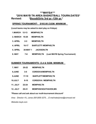 ***MHYSA***
*2016 MAYB TN AREA BASKETBALL TOURN.DATES*
Revised: *Boys&Girls 3rd gr.-12th gr.*
SPRING TOURNAMENT: $165.00 (3)GM. MINIMUM
(Local teams may be asked to start play on fridays)
1.MARCH 12-13 MEMPHIS,TN
2. MARCH 19-20 MEMPHIS,TN
3. APRIL 2-3 MEMPHIS,TN
4. APRIL 16-17 BARTLETT/ MEMPHIS,TN
5. APRIL 30-MAY 1 JACKSON,TN
6. MAY 7-8 MEMPHIS,TN (Last MAYB Spring Tournament)
SUMMER TOURNAMENTS: (3,4 & 5)GM. MINIMUM
7. MAY 20-22 MEMPHIS,TN
8.JUNE 3-5 CORDOVA/MEMPHIS,TN
9.JUNE 17-19 BARTLETT/MEMPHIS,TN
10.JULY 8-10 CORDOVA / MEMPHIS,TN
11. JULY 22-24 MEMPHIS,TN
12. JULY 29-31 MEMPHIS/SOUTHAVEN,MS
*Please call and ask about our multi-tournament discount*
Area Director: K.L Jones (901)859-3275.....E-mail:katerjones@comcast.net
Website:mayb.com
 