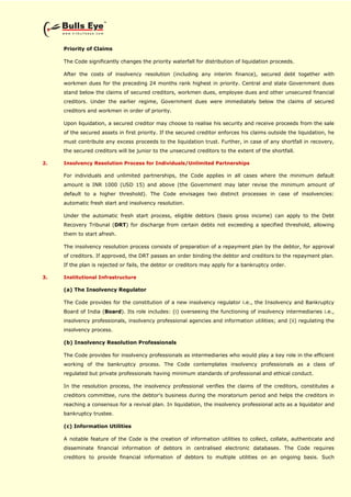 Priority of Claims
The Code significantly changes the priority waterfall for distribution of liquidation proceeds.
After the costs of insolvency resolution (including any interim finance), secured debt together with
workmen dues for the preceding 24 months rank highest in priority. Central and state Government dues
stand below the claims of secured creditors, workmen dues, employee dues and other unsecured financial
creditors. Under the earlier regime, Government dues were immediately below the claims of secured
creditors and workmen in order of priority.
Upon liquidation, a secured creditor may choose to realise his security and receive proceeds from the sale
of the secured assets in first priority. If the secured creditor enforces his claims outside the liquidation, he
must contribute any excess proceeds to the liquidation trust. Further, in case of any shortfall in recovery,
the secured creditors will be junior to the unsecured creditors to the extent of the shortfall.
2. Insolvency Resolution Process for Individuals/Unlimited Partnerships
For individuals and unlimited partnerships, the Code applies in all cases where the minimum default
amount is INR 1000 (USD 15) and above (the Government may later revise the minimum amount of
default to a higher threshold). The Code envisages two distinct processes in case of insolvencies:
automatic fresh start and insolvency resolution.
Under the automatic fresh start process, eligible debtors (basis gross income) can apply to the Debt
Recovery Tribunal (DRT) for discharge from certain debts not exceeding a specified threshold, allowing
them to start afresh.
The insolvency resolution process consists of preparation of a repayment plan by the debtor, for approval
of creditors. If approved, the DRT passes an order binding the debtor and creditors to the repayment plan.
If the plan is rejected or fails, the debtor or creditors may apply for a bankruptcy order.
3. Institutional Infrastructure
(a) The Insolvency Regulator
The Code provides for the constitution of a new insolvency regulator i.e., the Insolvency and Bankruptcy
Board of India (Board). Its role includes: (i) overseeing the functioning of insolvency intermediaries i.e.,
insolvency professionals, insolvency professional agencies and information utilities; and (ii) regulating the
insolvency process.
(b) Insolvency Resolution Professionals
The Code provides for insolvency professionals as intermediaries who would play a key role in the efficient
working of the bankruptcy process. The Code contemplates insolvency professionals as a class of
regulated but private professionals having minimum standards of professional and ethical conduct.
In the resolution process, the insolvency professional verifies the claims of the creditors, constitutes a
creditors committee, runs the debtor's business during the moratorium period and helps the creditors in
reaching a consensus for a revival plan. In liquidation, the insolvency professional acts as a liquidator and
bankruptcy trustee.
(c) Information Utilities
A notable feature of the Code is the creation of information utilities to collect, collate, authenticate and
disseminate financial information of debtors in centralised electronic databases. The Code requires
creditors to provide financial information of debtors to multiple utilities on an ongoing basis. Such
 