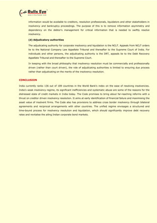 information would be available to creditors, resolution professionals, liquidators and other stakeholders in
insolvency and bankruptcy proceedings. The purpose of this is to remove information asymmetry and
dependency on the debtor's management for critical information that is needed to swiftly resolve
insolvency.
(d) Adjudicatory authorities
The adjudicating authority for corporate insolvency and liquidation is the NCLT. Appeals from NCLT orders
lie to the National Company Law Appellate Tribunal and thereafter to the Supreme Court of India. For
individuals and other persons, the adjudicating authority is the DRT, appeals lie to the Debt Recovery
Appellate Tribunal and thereafter to the Supreme Court.
In keeping with the broad philosophy that insolvency resolution must be commercially and professionally
driven (rather than court driven), the role of adjudicating authorities is limited to ensuring due process
rather than adjudicating on the merits of the insolvency resolution.
CONCLUSION
India currently ranks 136 out of 189 countries in the World Bank's index on the ease of resolving insolvencies.
India's weak insolvency regime, its significant inefficiencies and systematic abuse are some of the reasons for the
distressed state of credit markets in India today. The Code promises to bring about far-reaching reforms with a
thrust on creditor driven insolvency resolution. It aims at early identification of financial failure and maximising the
asset value of insolvent firms. The Code also has provisions to address cross border insolvency through bilateral
agreements and reciprocal arrangements with other countries. The unified regime envisages a structured and
time-bound process for insolvency resolution and liquidation, which should significantly improve debt recovery
rates and revitalise the ailing Indian corporate bond markets.
 