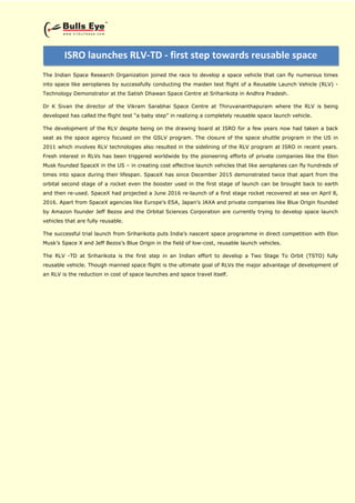 The Indian Space Research Organization joined the race to develop a space vehicle that can fly numerous times
into space like aeroplanes by successfully conducting the maiden test flight of a Reusable Launch Vehicle (RLV) -
Technology Demonstrator at the Satish Dhawan Space Centre at Sriharikota in Andhra Pradesh.
Dr K Sivan the director of the Vikram Sarabhai Space Centre at Thiruvananthapuram where the RLV is being
developed has called the flight test “a baby step” in realizing a completely reusable space launch vehicle.
The development of the RLV despite being on the drawing board at ISRO for a few years now had taken a back
seat as the space agency focused on the GSLV program. The closure of the space shuttle program in the US in
2011 which involves RLV technologies also resulted in the sidelining of the RLV program at ISRO in recent years.
Fresh interest in RLVs has been triggered worldwide by the pioneering efforts of private companies like the Elon
Musk founded SpaceX in the US – in creating cost effective launch vehicles that like aeroplanes can fly hundreds of
times into space during their lifespan. SpaceX has since December 2015 demonstrated twice that apart from the
orbital second stage of a rocket even the booster used in the first stage of launch can be brought back to earth
and then re-used. SpaceX had projected a June 2016 re-launch of a first stage rocket recovered at sea on April 8,
2016. Apart from SpaceX agencies like Europe’s ESA, Japan’s JAXA and private companies like Blue Origin founded
by Amazon founder Jeff Bezos and the Orbital Sciences Corporation are currently trying to develop space launch
vehicles that are fully reusable.
The successful trial launch from Sriharikota puts India’s nascent space programme in direct competition with Elon
Musk’s Space X and Jeff Bezos’s Blue Origin in the field of low-cost, reusable launch vehicles.
The RLV -TD at Sriharikota is the first step in an Indian effort to develop a Two Stage To Orbit (TSTO) fully
reusable vehicle. Though manned space flight is the ultimate goal of RLVs the major advantage of development of
an RLV is the reduction in cost of space launches and space travel itself.
ISRO launches RLV-TD - first step towards reusable space
shuttle made in India
 