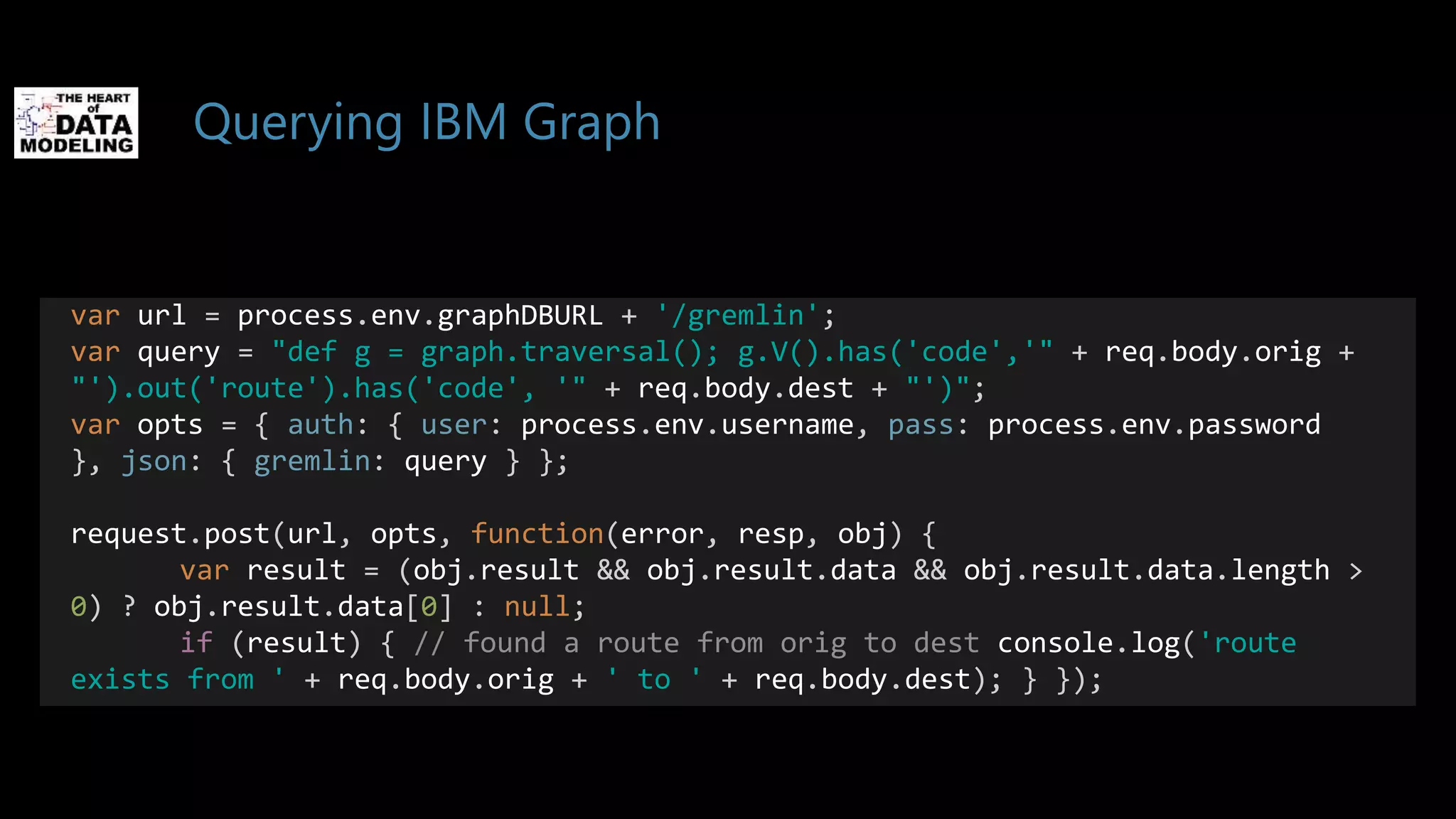 Querying IBM Graph
var url = process.env.graphDBURL + '/gremlin';
var query = "def g = graph.traversal(); g.V().has('code','" + req.body.orig +
"').out('route').has('code', '" + req.body.dest + "')";
var opts = { auth: { user: process.env.username, pass: process.env.password
}, json: { gremlin: query } };
request.post(url, opts, function(error, resp, obj) {
var result = (obj.result && obj.result.data && obj.result.data.length >
0) ? obj.result.data[0] : null;
if (result) { // found a route from orig to dest console.log('route
exists from ' + req.body.orig + ' to ' + req.body.dest); } });
 