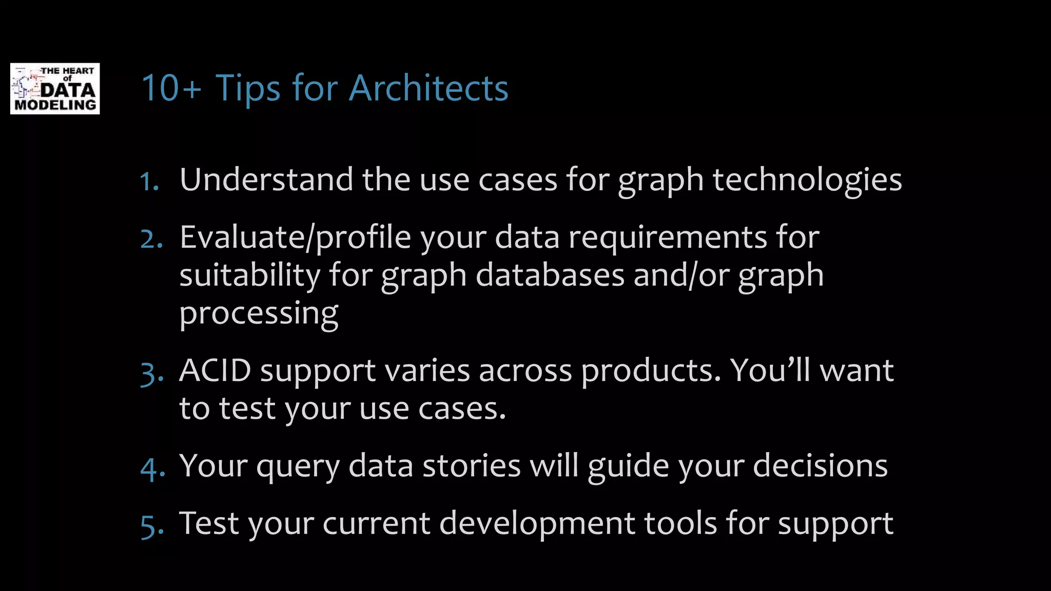 10+ Tips for Architects
1. Understand the use cases for graph technologies
2. Evaluate/profile your data requirements for
suitability for graph databases and/or graph
processing
3. ACID support varies across products. You’ll want
to test your use cases.
4. Your query data stories will guide your decisions
5. Test your current development tools for support
 