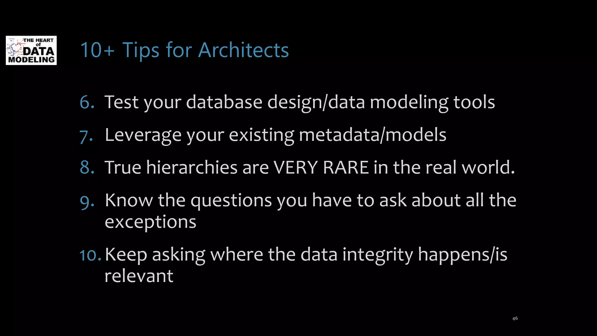 10+ Tips for Architects
6. Test your database design/data modeling tools
7. Leverage your existing metadata/models
8. True hierarchies are VERY RARE in the real world.
9. Know the questions you have to ask about all the
exceptions
10.Keep asking where the data integrity happens/is
relevant
46
 