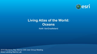 Living Atlas of the World:
Oceans
Keith VanGraafeiland
2016 Monterey Bay Marine GIS User Group Meeting
Moss Landing Marine Lab
 