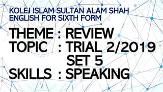 KOLEJ ISLAM SULTAN ALAM SHAH
ENGLISH FOR SIXTH FORM
THEME : REVIEW
TOPIC : TRIAL 2/2019
SET 5
SKILLS : SPEAKING
 