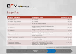 Preise Print
Anzeigen / Redaktion Breite x Höhe in mm Grundpreis, 4c in €
1/1 Anzeige (A4) 210 x 297 mm 1.950,00 €
1/2 Anzeige (A5 Querformat) 210 x 150 mm 1.350,00 €
1/3 (einspaltig Hochformat)
297 x 60 mm oder 210 x 90 mm
950,00 €
1/1 Advertorial
(Redaktionsbeitrag verfasst von GFM Nachrichten
nach Stichvorgaben)
1.500,00 €
1/2 Advertorial
(Redaktionsbeitrag verfasst von GFM Nachrichten
nach Stichvorgaben)
950,00 €
Expertenbericht (1/1)
(Redaktionsbeitrag verfasst nach Vorgaben vom
Unternehmen nach Redaktionsrichtlinien) nur im
Package Online buchbar
2.100,00 €
Eintrag in die Company Lounge Print In Print und Online veröffentlicht Pro Jahr 350,00 €
Beilagen max. DIN A4 (max. 21g) 2.500,00 €
Träger Sonder-Ausgabe
(Redaktionelle Aufbereitung)
8 Seiten Redaktionsaufbereitung (Titelstory- und
darauffolgende Seitenbelegung / Themen nach
Absprache / GFM Nachrichten schreibt) restliche
Printausgabe mit diversen Themen
15.000,00 €
Basics Leserschaft Facts Print
Erscheinungs-
termine Facts Online Preise Partnerevents Ansprech-partner
Alle angegebenen Preise verstehen sich zzgl. der gesetzlichen MwSt.
 