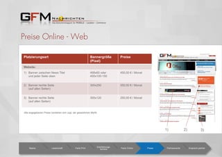 Preise Online - Web
Platzierungsart Bannergröße
(Pixel)
Preise
Website:
1)  Banner zwischen News Titel
und jeder Seite oben
468x60 oder
450x100-150
450,00 € / Monat
2)  Banner rechte Seite
(auf allen Seiten)
300x250 550,00 € / Monat
3)  Banner rechte Seite
(auf allen Seiten)
300x120 250,00 € / Monat
Basics Leserschaft Facts Print
Erscheinungs-
termine Facts Online Preise Partnerevents Ansprech-partner
Alle angegebenen Preise verstehen sich zzgl. der gesetzlichen MwSt.
1) 2) 3)
 
