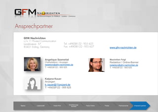Ansprechpartner
GFM Nachrichten
c/o 11 Prozent Communication
Landshuterstr. 57
85421 Erding, Germany
Katjana Kauer
Anzeigen
k-.kauer@11prozent.de
T: +49(0)8122 - 955 625
Angelique Szameitat
Chefredatkion / Anzeigen
redaktion@gfm-nachrichten.de
T: +49(0)8122 - 955 625
Basics Leserschaft Facts Print
Erscheinungs-
termine Facts Online Preise Partnerevents Ansprech-partner
Tel: +49(0)8122 - 955 625
Fax: +49(0)8122 - 955 627 www.gfm-nachrichten.de
Maximilian Feigl
Redaktion / Online-Banner
redaktion@gfm-nachrichten.de
T: +49(0)8122 - 955 625
 