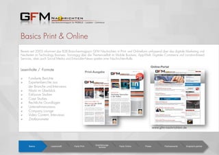 Basics Print & Online
Bereits seit 2003 informiert das B2B Branchenmagazin GFM Nachrichten in Print- und Onlineform umfassend über das digitale Marketing und
Neuheiten im Technology Business. Vorrangig über die Themenvielfalt im Mobile Business, App-Welt, Digitaler Commerce und Location-based
Services, aber auch Social Media und Entwickler-News spielen eine Nachrichten-Rolle.
Leseinhalte / -Formate
  Fundierte Berichte
  Expertenberichte aus
der Branche und Interviews
  Markt im Überblick
  Exklusive Studien
  Case Studies
  Rechtliche Grundlagen
  Unternehmensnews
  Company Lounge
  Video Content, Interviews
  Zitatbarometer
Basics Leserschaft Facts Print
Erscheinungs-
termine Facts Online Preise Partnerevents Ansprech-partner
Print-Ausgabe
www.gfm-nachrichten.de
Online-Portal
Ausgabe 26 1/12 7,00
App-Markt/Development Mobile BusinessM-Days Overview
Trends in 2012 OS Wars und NFCEfﬁziente M-Strategien
Seite 7-14, 33Seite 2 - 3
Liebe Leserinnen und Leser,
den mobilen Markt auch im Jahr 2012
noch kräftig beschäftigen.Wie research-
2guidance kürzlich herausfand, ist diese
Entwicklung allerdings nicht zwangsläu-
ﬁg mit Wachstum verbunden.
Nischen-Stores im Kommen
Offenbar lässt sich ein Wandel in der
Market-Infrastruktur ausmachen, die zu
einem Wachstum von sogenannten Ni-
schen-Stores führt. Während die Anzahl
plattformorientierter Stores stagniert,
wächst die Anzahl an Stores, die Anwen-
dungen für bestimmte Zielgruppen und
Verwendungszwecke anbietet. Auf diese
Entwicklung müssen sowohl Entwickler
M-Days „The home of Mobile“ starten
Tablets erobern langsam aber sicher
den Massenmarkt, der „Krieg der Be-
triebssysteme“ zwischen Apple, Goog-
le, Samsung, HTC und Co. hält an und
scheint sich sogar zu verschärfen. Auch
der App-Boom ist noch lange nicht vor-
bei.
Erst kürzlich verkündeten die Analysten
von Mobilewalla, dass inzwischen über
alle Plattformen hinweg die magische
Grenze von 1 Million verfügbaren Apps
geknackt wurde, der Android Market hat
seinen zehnmilliardsten Download er-
reicht und bei Apples App Store stehen
die Zähler sogar schon bei 18 Milliarden
Downloads. Keine Frage, Apps werden
Von Konsumverhalten bis hin zu Mobile Enterprise
Lösungen, die M-Days schaffen am 1./2. Februar wieder einen
Rundumblick in die mobile Welt. Trends, Entwicklung und
heuer auch Development-Topics stehen auf dem Programm.
Was bewegt den Markt
im Jahr 2012?
Fortsetzung auf Seite 2
die aktuelle Ausgabe der GFM Nachrichten steht ganz
im Zeichen der M-Days, die am 1. und 2. Februar bereits
zum siebten Mal stattﬁnden. Auch dieses Jahr proﬁtieren
die M-Days von der Infrastruktur der Messe Frankfurt sowie
dem regen Interesse aus der Fachwelt und konnten weiter
wachsen.
Wie jedes Jahr in der M-Days-Sonderausgabe der GFM
Nachrichten wollen wir Ihnen auch dieses Mal einige un-
serer Aussteller vorstellen und einen Einblick in die Themen
geben, die den mobilen Markt derzeit bewegen: App- und
Mobile Marketing, der neue Übertragungsstandard NFC,
Strategien des Mobile Advertising, Extended Packaging
und Trusted Data via Barcode-Scanning u.v.m.!
Ich freue mich auf spannende Dis-
kussionen, hochkarätige Referenten
und nicht zuletzt darauf, Ihnen allen
persönlich auf den M-Days in Frankfurt
zu begegnen und wünsche viel Spaß
beim Lesen.
Angelique Szameitat,
Chefredaktion/Herausgeberin
M-Commerce/Couponing
M-Payment
Handel rüstet auf!
Seite 7, 18Seite 7, 18
Bis die Kasse klingelt!
M-Days Aussteller-Sonderausgabe
Seite12 - 13
Seite15, 29
GFM Nachrichten 6/2012 I 1
M-Commerce Social MediaMobile
Zukunft von NFC und Co. BranchOut vs. LinkedInInfos zu Windows 8
Seite 8 – 9Seite 7
Liebe Leserinnen und Leser,
der Consulting-Spezialisten Robrecht &
Kirchner zeigt, legen inzwischen bereits
80 Prozent der Internetnutzer private
Daten im Web ab, an vorderster Stelle
Foto- und Musikdateien. Und es ist ja
auch so schön praktisch: Einmal in die
Cloud geschoben, kann das Lieblingslied
von jedem internetfähigen Endgerät aus
angewählt und abgespielt werden. Jeder
achte Internet-Nutzer greift für diesen
Komfort auf spezielle Cloud-Anbieter zu-
rück, und wem der kostenlose Speicher-
platz dabei nicht ausreicht, der zahlt für
mehr: Kirchner & Robrecht erwartet bis
2016 ein Anwachsen der Cloud-Umsät-
ze im B2C-Umfeld auf weit mehr als 6
Milliarden Euro. Cloud-Computing hat
dabei bereits heute unser Alltags- und Be-
Siegeszug der Cloud
Virtuelle Online-Speicher bieten Zugriff
auf die eigenen Daten über das Netz
– egal ob bei Freunden, im Büro oder
unterwegs, und das alles auch noch mo-
bil per Smartphone. Ob nun Privat- oder
Business-Anwender, an Cloud-Diensten
kommt heutzutage eigentlich niemand
mehr vorbei – und alle Anbieter rüsten
weiter kräftig auf. Cloud Computing ist
auch und gerade im B2B-Umfeld, trotz
Sicherheitsbedenken, längst allgegen-
wärtig und hat sich als lukratives Ge-
schäftsmodell etabliert. Aber auch für
Endverbraucher bietet sich dank neuer
Angebote, etwa von Google, LG und
nicht zuletzt Facebook, immer mehr Mög-
lichkeiten, seinen virtuellen Speicherplatz
optimal zu nutzen. Wie ein Whitepaper
Cloud Computing tritt gerade seinen Siegeszug quer durch
alle Branchen an. Im privaten Umfeld wird die 6-Milliarden-Dol-
lar-Schallmauer 2016 durchbrochen, Business-Clouds stehen dem
in Nichts nach. Die Vision der Zukunft: Social Collaboration.
Geschicktes Teamworken
in den Wolken
Fortsetzung auf Seite 2
kaum hat das Jahr begonnen, ist die erste Hälfte auch
schon wieder vorbei und wir blicken auf ereignisreiche
Monate zurück. Eines wird dabei immer deutlicher: Mo-
bile und soziale virtuelle Themen sind noch lange nicht
am Ende ihres Wachstums angekommen! Das zeigen
steigende App-Downloads, das Wachstum der Cloud-
Dienste und die aktivere Beobachtung der Social Media
Kanäle. Deshalb haben wir auch in dieser Ausgabe für
Sie wieder die wichtigsten News und Studien aus der
Branche zusammengefasst, um Ihnen einen prägnanten
Überblick über die Entwicklung der letzten Wochen zu
bieten. Einen Schwerpunkt haben wir dieses Mal auf
cloudbasiertes Arbeiten und Business-Anwendungen
gelegt.Wir können alle gespannt
sein, was 2012 noch für uns zu
bieten hat. Jetzt wünsche ich aber
erst einmal viel Spaß beim Lesen,
Angelique Szameitat,
Chefredaktion/Herausgeberin
Mobile-Studien
Sport Marketing
OS-Wettstreit
Seite 15
Tennis goes Social Media
Seite 5
Seite 16
Ausgabe 28 6/12 7,00 €
BranchOut vs. LinkedIn
1x wöchtentlich kostenfrei
Newsletter
Register now!
 