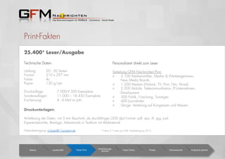 Print-Fakten
25.400* Leser/Ausgabe
Personalisiert direkt zum Leser
Verteilung GFM Nachrichten Print:
  2.100 Markenartikler, Media- & Werbeagenturen,
New Media Brands
  1.500 Medien (Hörfunk, TV, Print, Film, Musik)
  2.300 Mobile, Telekommunikation, IT-Unternehmen,
Development
  300 Politik, Forschung, Sonstiges
  400 Journalisten
  Übrige: Verteilung auf Kongressen und Messen
Basics Leserschaft Facts Print
Erscheinungs-
termine Facts Online Preise Partnerevents Ansprech-partner
Technische Daten:
Umfang: 20 - 30 Seiten
Format: 210 x 297 mm
Farbe: 4c
Papier 130 g/qm
Druckauﬂage: 7.000-9.500 Exemplare
Sonderauﬂagen: 11.000 – 18.450 Exemplare
Erscheinung: 4 - 6 Mal im Jahr
Druckunterlagen:
Anlieferung der Daten, mit 3 mm Beschnitt, als druckfähiges (300 dpi) Format: pdf, eps, tif, jpg, psd.
Expertenberichte, Beiträge, Advertorials in Textform mit Bildmaterial.
Datenübertragung: k.kauer@11prozent.de * Faktor 2,1 Leser pro Heft, Leserbefragung 2012
 