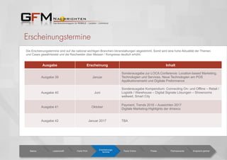 Erscheinungstermine
Ausgabe Erscheinung Inhalt
Ausgabe 39 Januar
Sonderausgabe zur LOCA Conference: Location-based Marketing,
Technologien und Services, Neue Technologien am POS
Applikationsmarkt und Digitale Preformance
Ausgabe 40 Juni
Sonderausgabe Kompendium: Connecting On- und Offline – Retail /
Logistik / Warehouse – Digital Signate Lösungen – Showrooms
weltweit, Smart City
Ausgabe 41 Oktober
Payment, Trends 2016 – Aussichten 2017
Digitale Marketing-Highlights der dmexco
Ausgabe 42 Januar 2017 TBA
Basics Leserschaft Facts Print
Erscheinungs-
termine Facts Online Preise Partnerevents Ansprech-partner
Die Erscheinungstermine sind auf die national wichtigen Branchen-Veranstaltungen abgestimmt. Somit wird eine hohe Aktualität der Themen
und Cases gewährleistet und die Reichweiter über Messen / Kongresse deutlich erhöht.
 