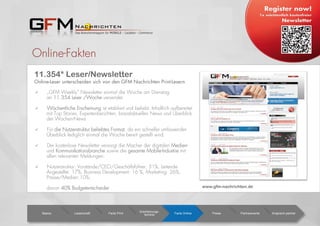 Online-Fakten
  „GFM Weekly“ Newsletter einmal die Woche am Dienstag
an 11.354 Leser /Woche versendet.
  Wöchentliche Erscheinung ist etabliert und beliebt. Inhaltlich aufbereitet
mit Top Stories, Expertenberichten, brandaktuellen News und Überblick
der Wochen-News
  Für die Nutzerstruktur beliebtes Format, da ein schneller umfassender
Überblick lediglich einmal die Woche bereit gestellt wird.
  Der kostenlose Newsletter versorgt die Macher der digitalen Medien-
und Kommunikationsbranche sowie die gesamte Mobile-Industrie mit
allen relevanten Meldungen.
  Nutzerstruktur: Vorstände/CEO/Geschäftsführer: 31%, Leitende
Angestellte: 17%, Business Development: 16 %, Marketing: 26%,
Presse/Medien:10%;
davon 40% Budgetentscheider
Basics Leserschaft Facts Print
Erscheinungs-
termine Facts Online Preise Partnerevents Ansprech-partner
11.354* Leser/Newsletter
Online-Leser unterscheiden sich von den GFM Nachrichten Print-Lesern
www.gfm-nachrichten.de
 