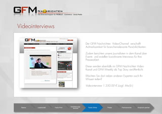 Videointerviews
Der GFM Nachrichten Video-Channel verschafft
Aufmerksamkeit für branchenrelevante Persönlichkeiten.
Zudem berichten unsere Journalisten in dem Kanal über
Events und erstellen koordinierte Interviews für Ihre
Pressearbeit.
Diese werden ebenfalls im GFM Nachrichten Video-
Kanal und GFM Weekly als Top Story veröffentlicht.
Möchten Sie dort neben anderen Experten auch Ihr
Wissen teilen?
Videointerview 1.350,00 € (zzgl. MwSt.)
Basics Leserschaft Facts Print
Erscheinungs-
termine Facts Online Preise Partnerevents Ansprech-partner
 