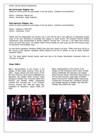 Winner: Dormac Marine & Engineering
Best Performing Shipping Line
(based on volume growth as a percentage in two key sectors, Containers and Automotive)
Winner - Containers: Maersk Line
Winner - Automotive: Hoegh Autoliners
Most Improved Shipping Line
(based on volume growth as a percentage in two key sectors, Containers and Automotive)
Winner - Containers: CMA CGM
Winner – Automotive: K-Line
Motlohi said the categorisation per precinct was in line with the port’s new approach of segmenting specific
areas of the port according to commodity and category of clients served. The Container Precinct handles
containerised cargo predominantly at Durban Container Terminal Pier 1 and Pier 2, the Island View Precinct
serves the liquid bulk sector, the Maydon Wharf Precinct handles dry bulk cargo and the Point Precinct caters
for automotive and breakbulk cargo.
He said Marine Operations Standards (MOPS) have also been issued at all ports. TNPA’s next focus will be on
the roll-out of Rail Operator Standards (ROPS) piloting at the Port of Durban as well as Hauler Operator
Standards (HOPS).
The ‘The Great Gatsby’ themed awards event was held at the Durban International Convention Centre on
Thursday, 25 August.
Image Gallery
Below: Representatives of the winners in the
category of SHE Compliance (left to right): Wandile
Mzamo of Bidfreight Port Operations (for Maydon
Wharf Precinct), Hoosen Ahmed and Paulo Franco of
FPT (for Point Precinct), Yogan Pillay of SAPREF
(Island View Precint), Michelle Phillips representing
Transnet Port Terminals Pier 1 (Container Precinct)
and Thobeka Masondo of SAPREF, with TNPA GM:
Strategy, Nico Walters (far right).
Below: Representatives of the winners in the
category of Best Safety Performer (from left to
right) - Hoosen Ahmed and Paulo Franco of FPT
(for Point Precinct), Jannie Roux of Bidfreight Port
Operations (for Maydon Wharf Precinct), David
Leisegang of Bidvest Tank Terminals (Island View
Precinct) and Michelle Phillips representing
Transnet Port Terminals Pier 1 (for Container
Precinct), pictured with TNPA GM: Legal, Risk,
Compliance & Regulatory, Sagree Chetty (far
right).
 