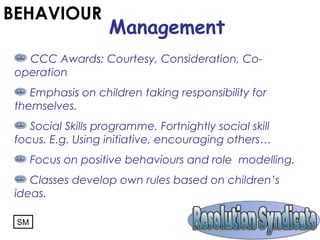 CCC Awards: Courtesy, Consideration, Co-
operation
Emphasis on children taking responsibility for
themselves.
Social Skills programme. Fortnightly social skill
focus. E.g. Using initiative, encouraging others…
Focus on positive behaviours and role modelling.
Classes develop own rules based on children’s
ideas.
BEHAVIOUR
Management
SM
 
