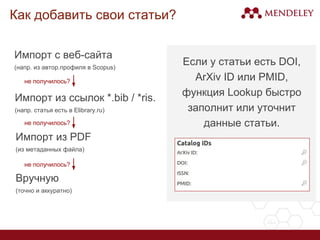 Как добавить свои статьи?
Импорт с веб-сайта
(напр. из авторского профиля в Scopus,
GoogleScholar, Cyberleninka, etc.)
Импорт из PDF
(из метаданных файла)
Если у статьи есть DOI, ArXiv ID или
PMID, функция Lookup заполнит
данные.
Вручную
(точно и аккуратно)
не получилось?
не получилось?
 