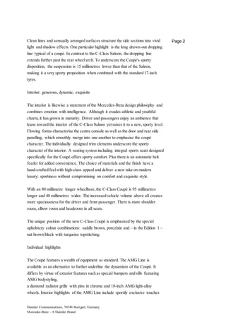 Daimler Communications, 70546 Stuttgart, Germany
Mercedes-Benz – A Daimler Brand
Page 2Clean lines and sensually arranged surfaces structure the side sections into vivid
light and shadow effects. One particular highlight is the long drawn-out dropping
line typical of a coupé. In contrast to the C-Class Saloon, the dropping line
extends further past the rear wheelarch. To underscore the Coupé's sporty
disposition, the suspension is 15 millimetres lower than that of the Saloon,
making it a very sporty proposition when combined with the standard 17-inch
tyres.
Interior: generous, dynamic, exquisite
The interior is likewise a statement of the Mercedes-Benz design philosophy and
combines emotion with intelligence. Although it exudes athletic and youthful
charm, it has grown in maturity. Driver and passengers enjoy an ambience that
leans toward the interior of the C-Class Saloon yet raises it to a new,sporty level.
Flowing forms characterise the centre console as well as the door and rear side
panelling, which smoothly merge into one another to emphasise the coupé
character. The individually designed trim elements underscore the sporty
character of the interior. A seating system including integral sports seats designed
specifically for the Coupé offers sporty comfort. Plus there is an automatic belt
feeder for added convenience. The choice of materials and the finish have a
hand-crafted feelwith high-class appeal and deliver a new take on modern
luxury: sportiness without compromising on comfort and exquisite style.
With an 80 millimetre longer wheelbase,the C-Class Coupé is 95 millimetres
longer and 40 millimetres wider. The increased vehicle volume above all creates
more spaciousness for the driver and front passenger. There is more shoulder
room, elbow room and headroom in all seats.
The unique position of the new C-Class Coupé is emphasised by the special
upholstery colour combinations: saddle brown, porcelain and – in the Edition 1 –
nut brown/black with turquoise topstitching.
Individual highlights
The Coupé features a wealth of equipment as standard. The AMG Line is
available as an alternative to further underline the dynamism of the Coupé. It
differs by virtue of exterior features such as special bumpers and sills featuring
AMG bodystyling,
a diamond radiator grille with pins in chrome and 18-inch AMG light-alloy
wheels. Interior highlights of the AMG Line include sportily exclusive touches
 